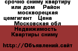 срочно сниму квартиру или дом. › Район ­ москворецкая цемгигант › Цена ­ 15 000 - Московская обл. Недвижимость » Квартиры сниму   
